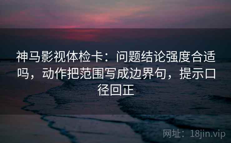 神马影视体检卡：问题结论强度合适吗，动作把范围写成边界句，提示口径回正