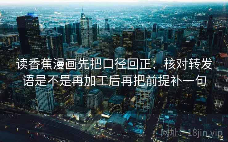 读香蕉漫画先把口径回正:核对转发语是不是再加工后再把前提补一句 读香蕉漫画先把口径回正:核对转发语是不是再加工后再把前提补一句