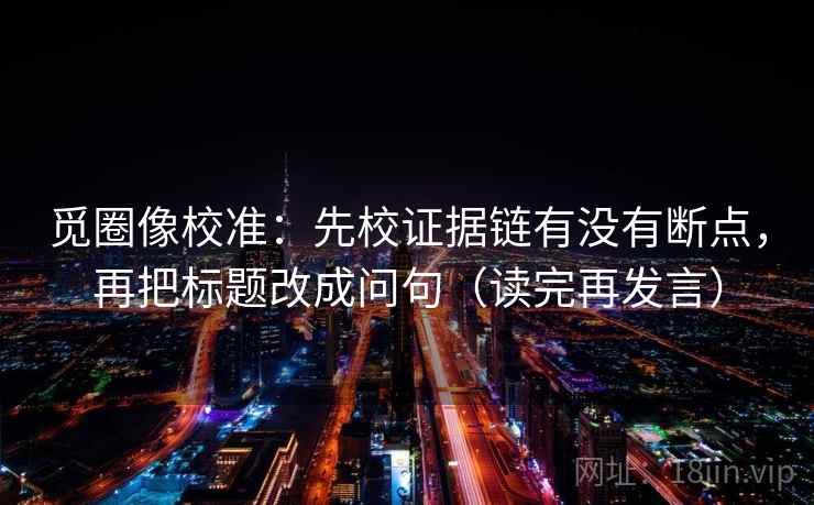觅圈像校准:先校证据链有没有断点,再把标题改成问句(读完再发言) 觅圈像校准:先校证据链有没有断点,再把标题改成问句(读完再发言)