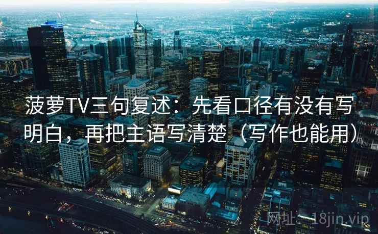 菠萝TV三句复述:先看口径有没有写明白,再把主语写清楚(写作也能用) 菠萝TV三句复述:先看口径有没有写明白,再把主语写清楚(写作也能用)