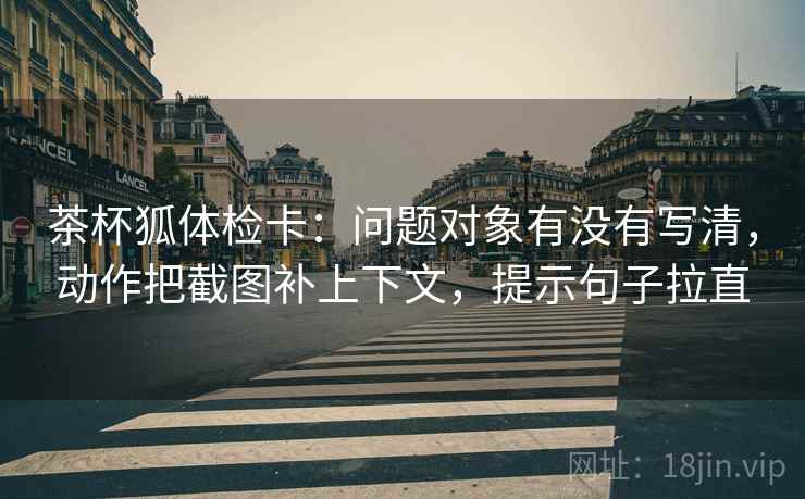 茶杯狐体检卡:问题对象有没有写清,动作把截图补上下文,提示句子拉直 茶杯狐体检卡:问题对象有没有写清,动作把截图补上下文,提示句子拉直