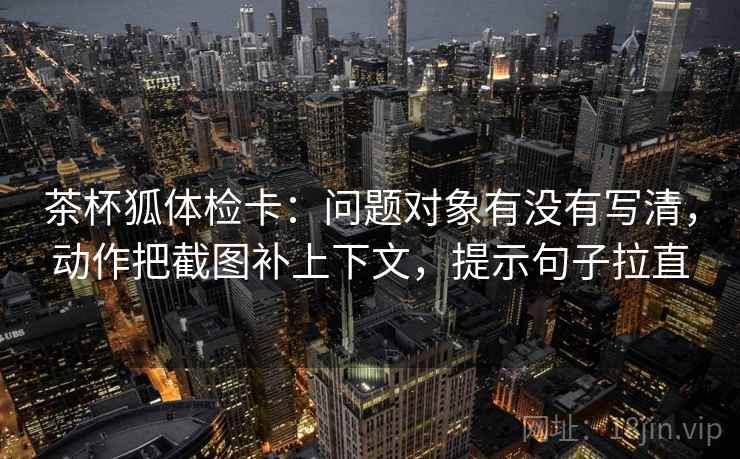 茶杯狐体检卡:问题对象有没有写清,动作把截图补上下文,提示句子拉直 茶杯狐体检卡:问题对象有没有写清,动作把截图补上下文,提示句子拉直