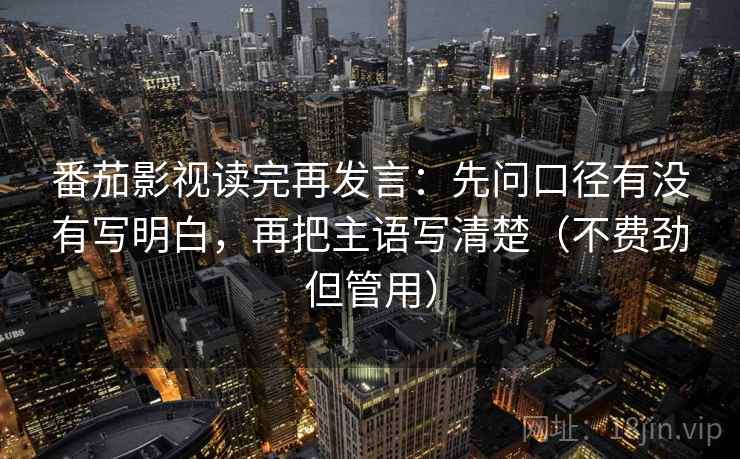 番茄影视读完再发言:先问口径有没有写明白,再把主语写清楚(不费劲但管用) 番茄影视读完再发言:先问口径有没有写明白,再把主语写清楚(不费劲但管用)