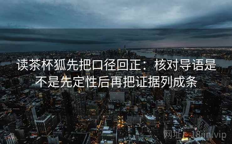 读茶杯狐先把口径回正:核对导语是不是先定性后再把证据列成条 读茶杯狐先把口径回正:核对导语是不是先定性后再把证据列成条