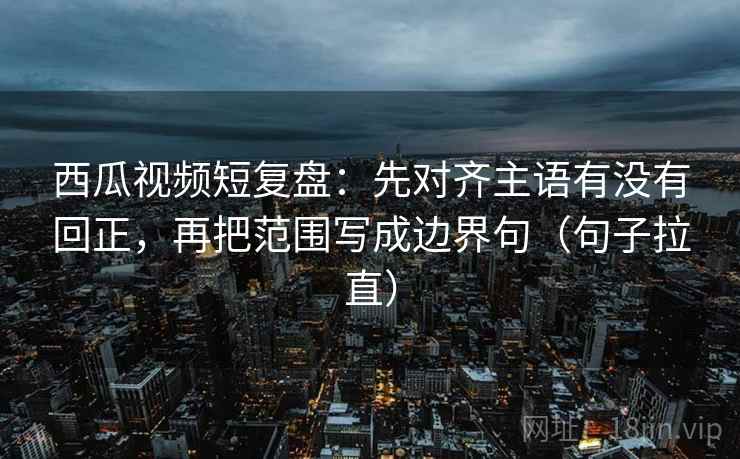 西瓜视频短复盘：先对齐主语有没有回正，再把范围写成边界句（句子拉直）