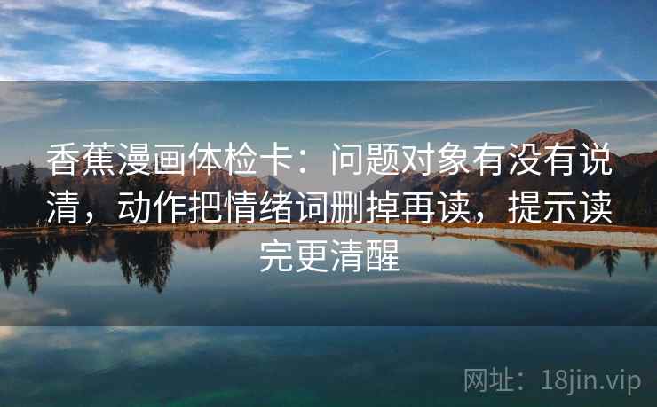 香蕉漫画体检卡:问题对象有没有说清,动作把情绪词删掉再读,提示读完更清醒 香蕉漫画体检卡:问题对象有没有说清,动作把情绪词删掉再读,提示读完更清醒