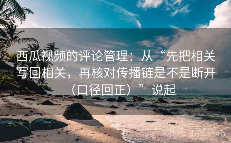 西瓜视频的评论管理:从“先把相关写回相关,再核对传播链是不是断开(口径回正)”说起 西瓜视频的评论管理:从“先把相关写回相关,再核对传播链是不是断开(口径回正)”说起