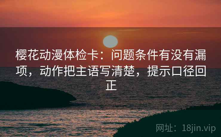 樱花动漫体检卡：问题条件有没有漏项，动作把主语写清楚，提示口径回正