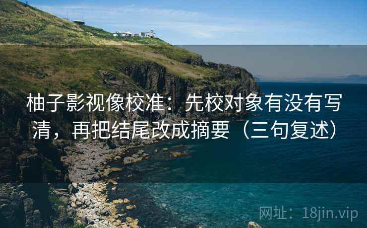 柚子影视像校准:先校对象有没有写清,再把结尾改成摘要(三句复述) 柚子影视像校准:先校对象有没有写清,再把结尾改成摘要(三句复述)