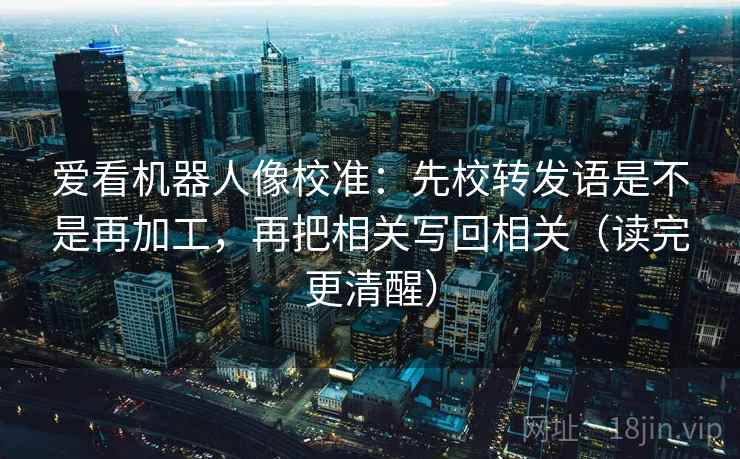 爱看机器人像校准:先校转发语是不是再加工,再把相关写回相关(读完更清醒) 爱看机器人像校准:先校转发语是不是再加工,再把相关写回相关(读完更清醒)