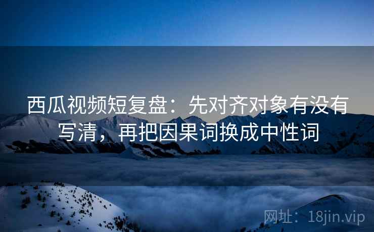 西瓜视频短复盘:先对齐对象有没有写清,再把因果词换成中性词 西瓜视频短复盘:先对齐对象有没有写清,再把因果词换成中性词