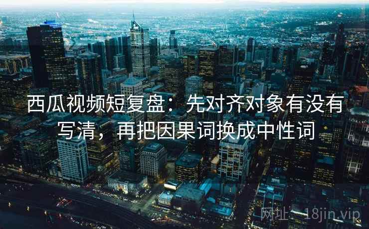 西瓜视频短复盘:先对齐对象有没有写清,再把因果词换成中性词 西瓜视频短复盘:先对齐对象有没有写清,再把因果词换成中性词