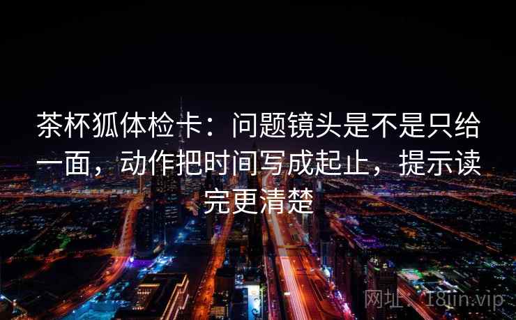 茶杯狐体检卡:问题镜头是不是只给一面,动作把时间写成起止,提示读完更清楚 茶杯狐体检卡:问题镜头是不是只给一面,动作把时间写成起止,提示读完更清楚