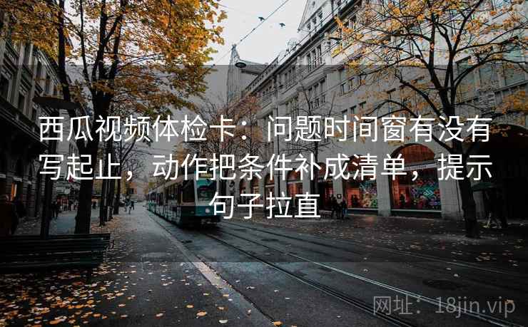 西瓜视频体检卡:问题时间窗有没有写起止,动作把条件补成清单,提示句子拉直 西瓜视频体检卡:问题时间窗有没有写起止,动作把条件补成清单,提示句子拉直