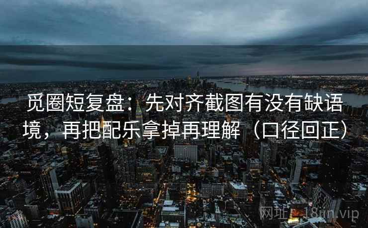 觅圈短复盘:先对齐截图有没有缺语境,再把配乐拿掉再理解(口径回正) 觅圈短复盘:先对齐截图有没有缺语境,再把配乐拿掉再理解(口径回正)