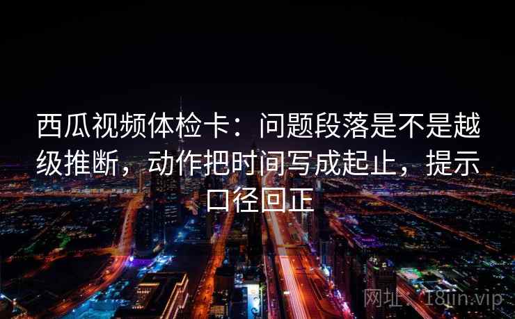 西瓜视频体检卡:问题段落是不是越级推断,动作把时间写成起止,提示口径回正 西瓜视频体检卡:问题段落是不是越级推断,动作把时间写成起止,提示口径回正