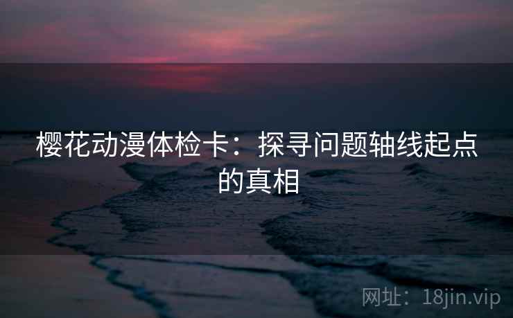 樱花动漫体检卡:探寻问题轴线起点的真相 樱花动漫体检卡:探寻问题轴线起点的真相